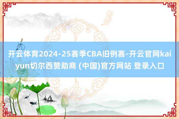 开云体育2024-25赛季CBA旧例赛-开云官网kaiyun切尔西赞助商 (中国)官方网站 登录入口