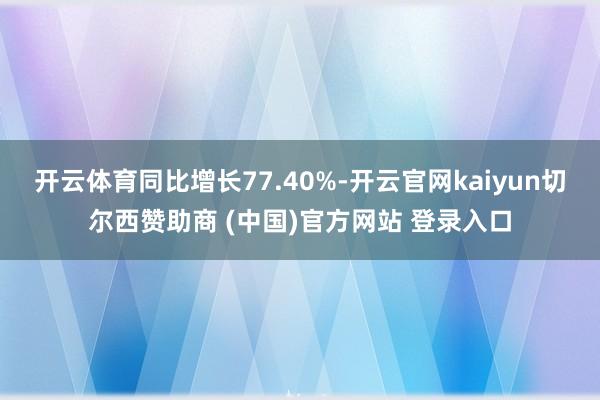 开云体育同比增长77.40%-开云官网kaiyun切尔西赞助商 (中国)官方网站 登录入口