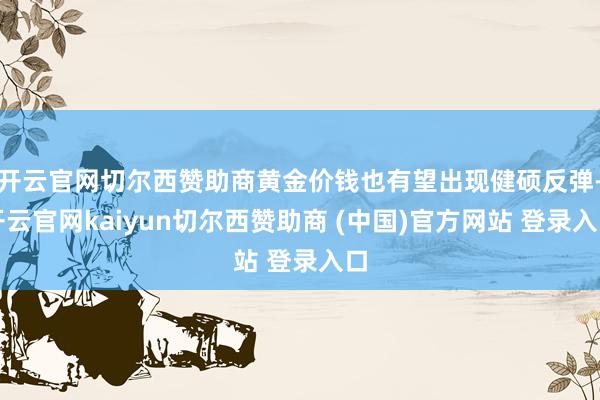 开云官网切尔西赞助商黄金价钱也有望出现健硕反弹-开云官网kaiyun切尔西赞助商 (中国)官方网站 登录入口