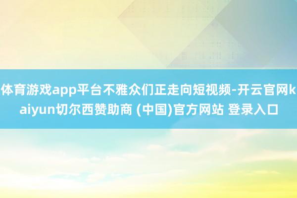 体育游戏app平台不雅众们正走向短视频-开云官网kaiyun切尔西赞助商 (中国)官方网站 登录入口
