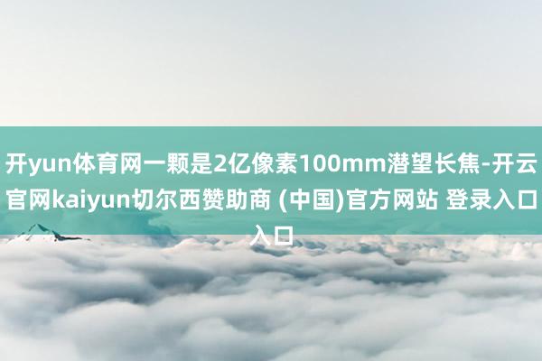 开yun体育网一颗是2亿像素100mm潜望长焦-开云官网kaiyun切尔西赞助商 (中国)官方网站 登录入口