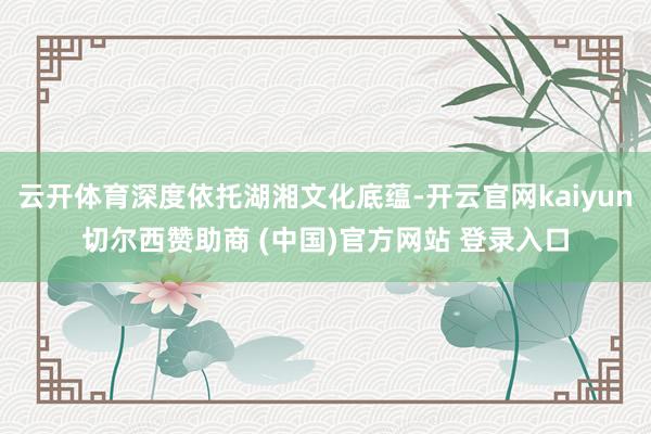 云开体育深度依托湖湘文化底蕴-开云官网kaiyun切尔西赞助商 (中国)官方网站 登录入口