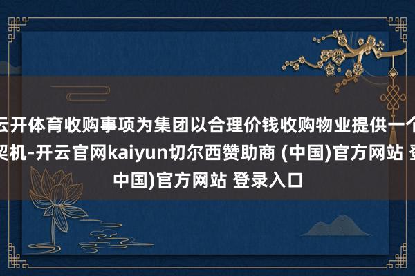 云开体育收购事项为集团以合理价钱收购物业提供一个珍惜的契机-开云官网kaiyun切尔西赞助商 (中国)官方网站 登录入口