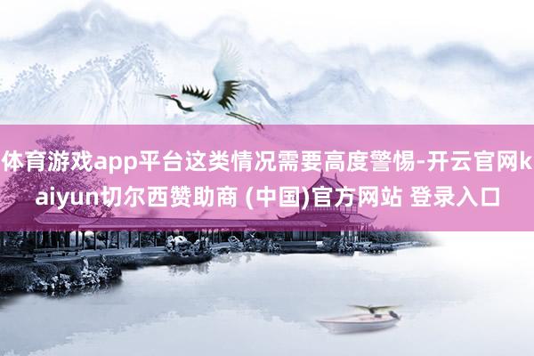 体育游戏app平台这类情况需要高度警惕-开云官网kaiyun切尔西赞助商 (中国)官方网站 登录入口
