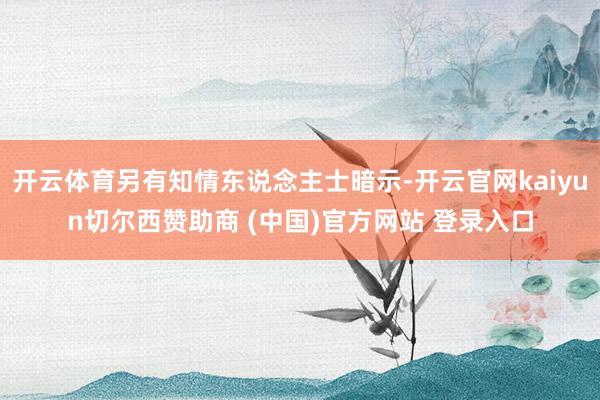 开云体育另有知情东说念主士暗示-开云官网kaiyun切尔西赞助商 (中国)官方网站 登录入口