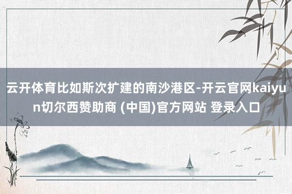 云开体育比如斯次扩建的南沙港区-开云官网kaiyun切尔西赞助商 (中国)官方网站 登录入口