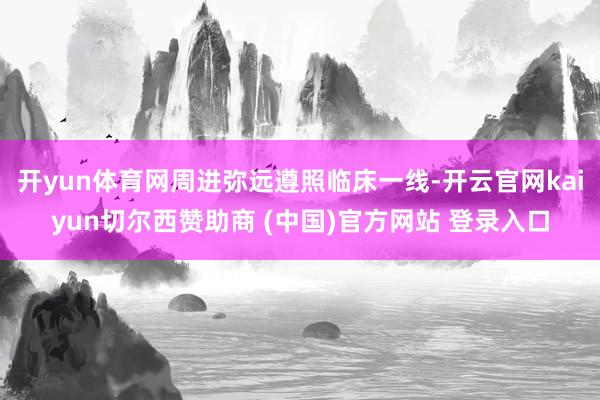 开yun体育网周进弥远遵照临床一线-开云官网kaiyun切尔西赞助商 (中国)官方网站 登录入口