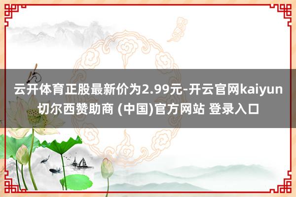 云开体育正股最新价为2.99元-开云官网kaiyun切尔西赞助商 (中国)官方网站 登录入口