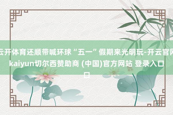 云开体育还顺带喊环球“五一”假期来光明玩-开云官网kaiyun切尔西赞助商 (中国)官方网站 登录入口