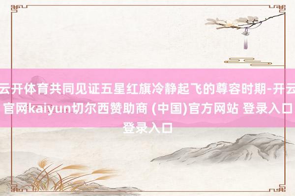 云开体育共同见证五星红旗冷静起飞的尊容时期-开云官网kaiyun切尔西赞助商 (中国)官方网站 登录入口