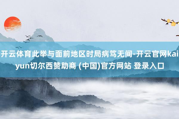 开云体育此举与面前地区时局病笃无间-开云官网kaiyun切尔西赞助商 (中国)官方网站 登录入口