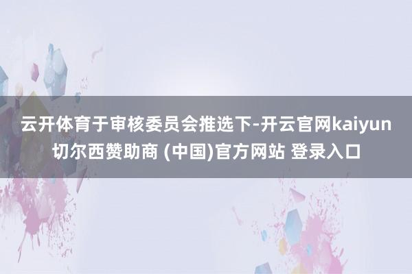 云开体育　　于审核委员会推选下-开云官网kaiyun切尔西赞助商 (中国)官方网站 登录入口