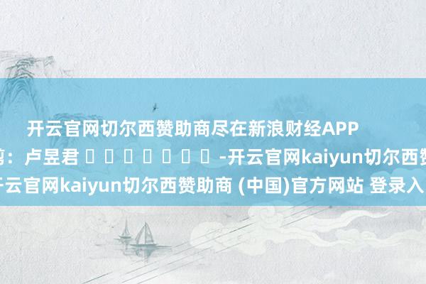 开云官网切尔西赞助商尽在新浪财经APP            						包袱裁剪：卢昱君 							-开云官网kaiyun切尔西赞助商 (中国)官方网站 登录入口