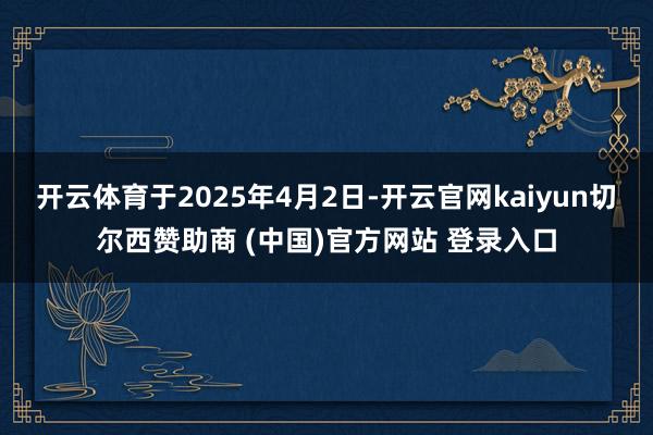 开云体育于2025年4月2日-开云官网kaiyun切尔西赞助商 (中国)官方网站 登录入口