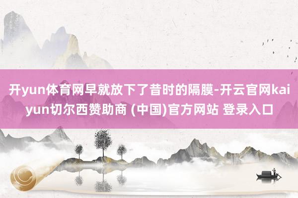开yun体育网早就放下了昔时的隔膜-开云官网kaiyun切尔西赞助商 (中国)官方网站 登录入口