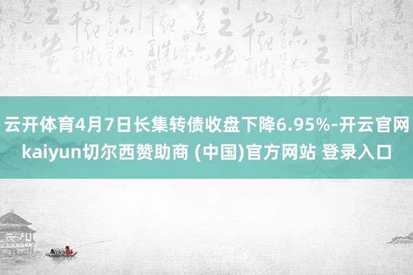 云开体育4月7日长集转债收盘下降6.95%-开云官网kaiyun切尔西赞助商 (中国)官方网站 登录入口