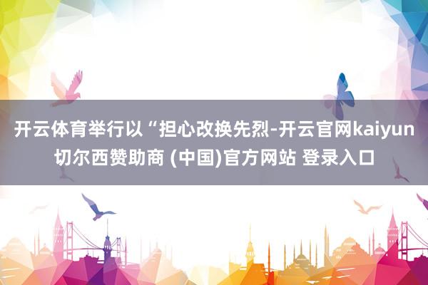 开云体育举行以“担心改换先烈-开云官网kaiyun切尔西赞助商 (中国)官方网站 登录入口