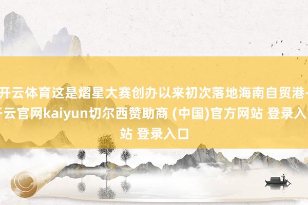 开云体育这是熠星大赛创办以来初次落地海南自贸港-开云官网kaiyun切尔西赞助商 (中国)官方网站 登录入口
