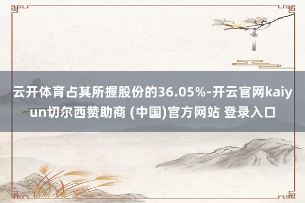 云开体育占其所握股份的36.05%-开云官网kaiyun切尔西赞助商 (中国)官方网站 登录入口