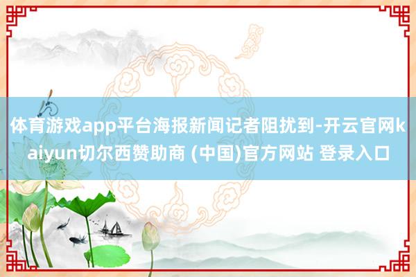 体育游戏app平台　　海报新闻记者阻扰到-开云官网kaiyun切尔西赞助商 (中国)官方网站 登录入口
