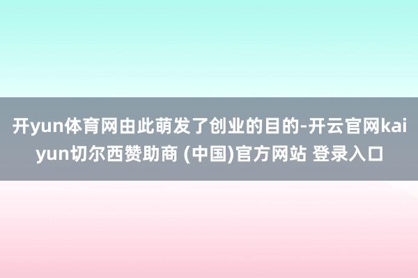 开yun体育网由此萌发了创业的目的-开云官网kaiyun切尔西赞助商 (中国)官方网站 登录入口