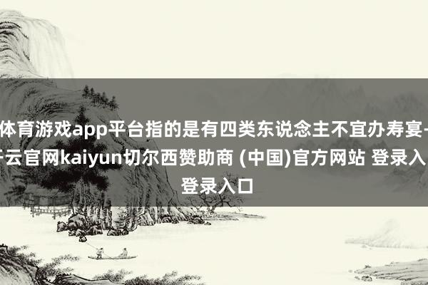 体育游戏app平台指的是有四类东说念主不宜办寿宴-开云官网kaiyun切尔西赞助商 (中国)官方网站 登录入口