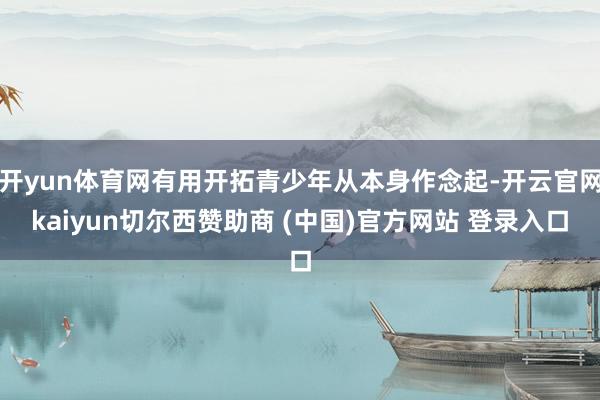开yun体育网有用开拓青少年从本身作念起-开云官网kaiyun切尔西赞助商 (中国)官方网站 登录入口