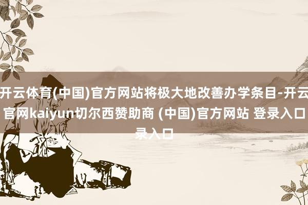 开云体育(中国)官方网站将极大地改善办学条目-开云官网kaiyun切尔西赞助商 (中国)官方网站 登录入口