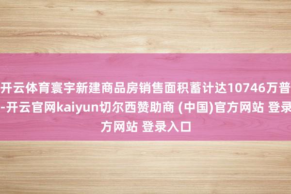开云体育寰宇新建商品房销售面积蓄计达10746万普通米-开云官网kaiyun切尔西赞助商 (中国)官方网站 登录入口