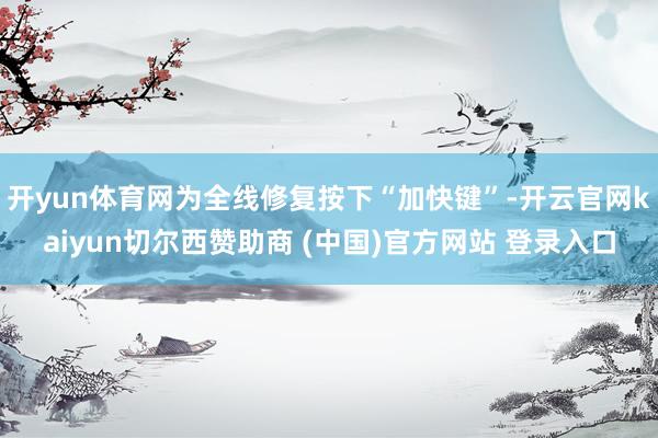 开yun体育网为全线修复按下“加快键”-开云官网kaiyun切尔西赞助商 (中国)官方网站 登录入口