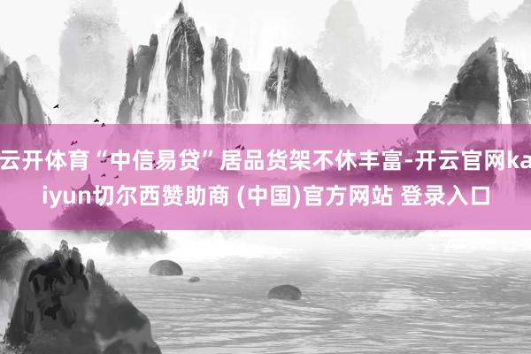 云开体育“中信易贷”居品货架不休丰富-开云官网kaiyun切尔西赞助商 (中国)官方网站 登录入口