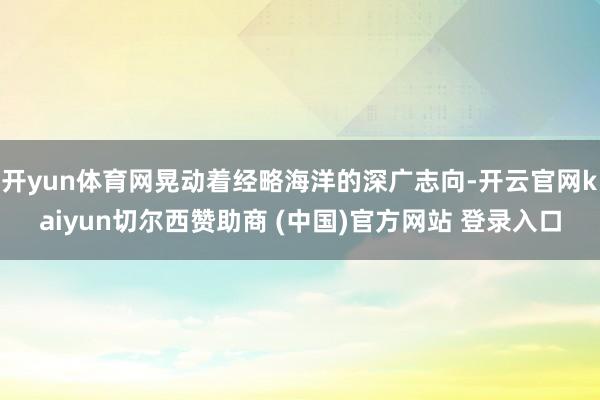 开yun体育网晃动着经略海洋的深广志向-开云官网kaiyun切尔西赞助商 (中国)官方网站 登录入口