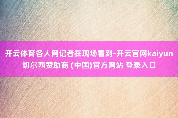 开云体育各人网记者在现场看到-开云官网kaiyun切尔西赞助商 (中国)官方网站 登录入口