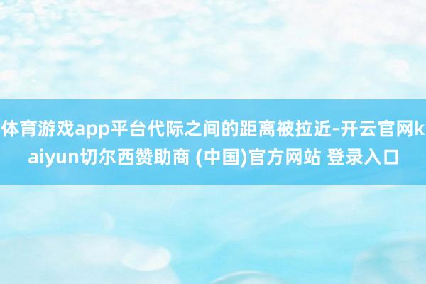 体育游戏app平台代际之间的距离被拉近-开云官网kaiyun切尔西赞助商 (中国)官方网站 登录入口