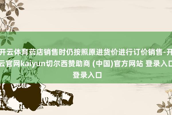 开云体育药店销售时仍按照原进货价进行订价销售-开云官网kaiyun切尔西赞助商 (中国)官方网站 登录入口