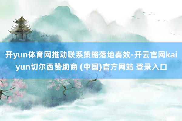 开yun体育网推动联系策略落地奏效-开云官网kaiyun切尔西赞助商 (中国)官方网站 登录入口