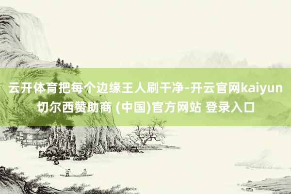 云开体育把每个边缘王人刷干净-开云官网kaiyun切尔西赞助商 (中国)官方网站 登录入口
