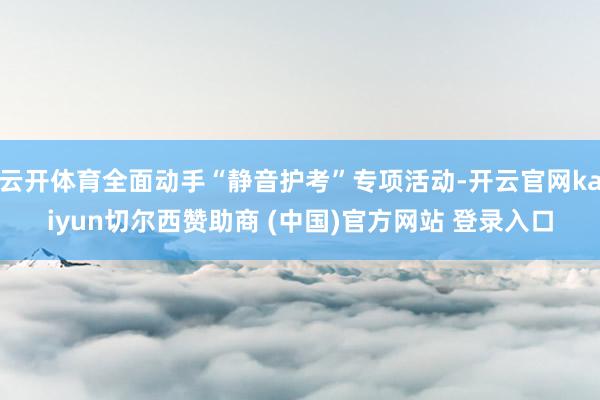 云开体育全面动手“静音护考”专项活动-开云官网kaiyun切尔西赞助商 (中国)官方网站 登录入口