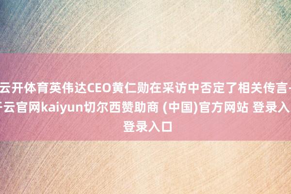 云开体育英伟达CEO黄仁勋在采访中否定了相关传言-开云官网kaiyun切尔西赞助商 (中国)官方网站 登录入口