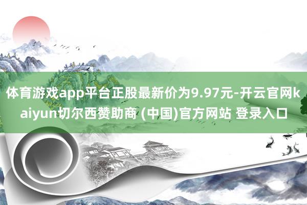 体育游戏app平台正股最新价为9.97元-开云官网kaiyun切尔西赞助商 (中国)官方网站 登录入口