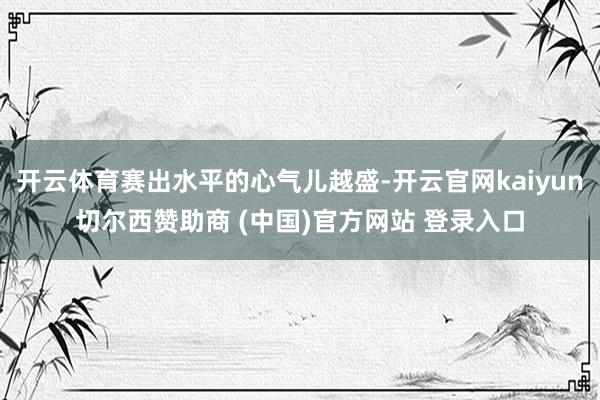 开云体育赛出水平的心气儿越盛-开云官网kaiyun切尔西赞助商 (中国)官方网站 登录入口