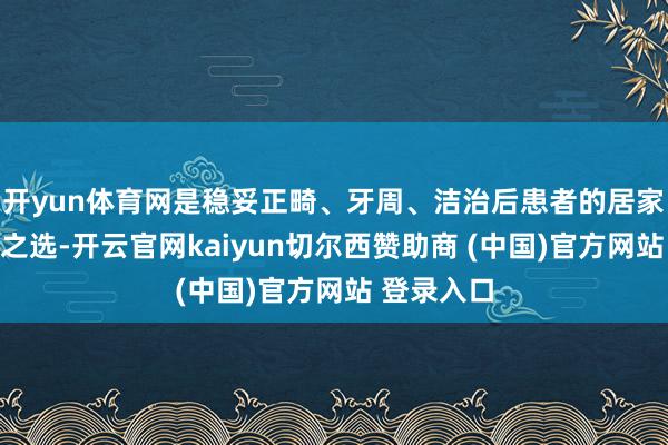 开yun体育网是稳妥正畸、牙周、洁治后患者的居家洁牙信托之选-开云官网kaiyun切尔西赞助商 (中国)官方网站 登录入口