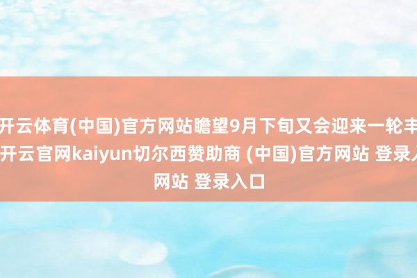 开云体育(中国)官方网站瞻望9月下旬又会迎来一轮丰充-开云官网kaiyun切尔西赞助商 (中国)官方网站 登录入口