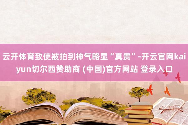 云开体育致使被拍到神气略显“真贵”-开云官网kaiyun切尔西赞助商 (中国)官方网站 登录入口