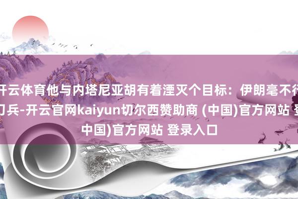 开云体育他与内塔尼亚胡有着湮灭个目标：伊朗毫不行领有核刀兵-开云官网kaiyun切尔西赞助商 (中国)官方网站 登录入口