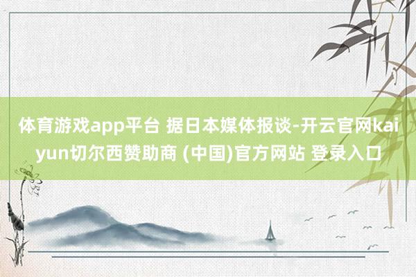 体育游戏app平台 据日本媒体报谈-开云官网kaiyun切尔西赞助商 (中国)官方网站 登录入口