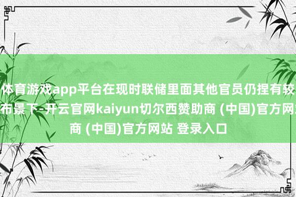 体育游戏app平台在现时联储里面其他官员仍捏有较大言语权的布景下-开云官网kaiyun切尔西赞助商 (中国)官方网站 登录入口