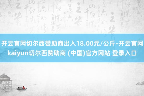 开云官网切尔西赞助商出入18.00元/公斤-开云官网kaiyun切尔西赞助商 (中国)官方网站 登录入口