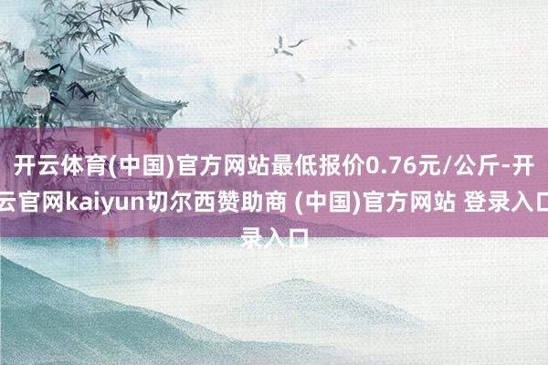 开云体育(中国)官方网站最低报价0.76元/公斤-开云官网kaiyun切尔西赞助商 (中国)官方网站 登录入口