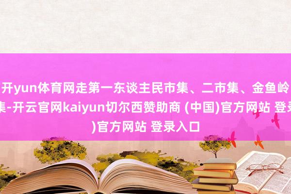 开yun体育网走第一东谈主民市集、二市集、金鱼岭菜市集-开云官网kaiyun切尔西赞助商 (中国)官方网站 登录入口